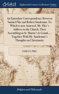 An Epistolary Correspondence Between Samuel Pike and Robert Sandeman. To Which is now Annexed, Mr. Pike's Address to the Church, Then Assembling in St. Martin's le Grand, ... Together With Mr. Sandeman's Thoughts on Christianity - Pike, Samuel