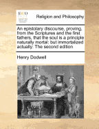 An Epistolary Discourse, Proving, from the Scriptures and the First Fathers, That the Soul Is a Principle Naturally Mortal: But Immortalized Actually: The Second Edition - Dodwell, Henry