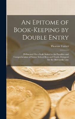 An Epitome of Book-Keeping by Double Entry: Delineated On a Scale Suited to the Faculties and Comprehension of Senior School Boys and Youth, Designed for the Mercantile Line - Turner, Thomas