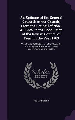 An Epitome of the General Councils of the Church, From the Council of Nice, A.D. 325, to the Conclusion of the Roman Council of Trent in the Year 1563: With Incidental Notices of Other Councils, and an Appendix Containing Some Observations On the First Fo - Grier, Richard