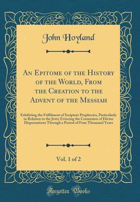 An Epitome of the History of the World, from the Creation to the Advent of the Messiah, Vol. 1 of 2: Exhibiting the Fulfilment of Scripture Prophecies, Particularly in Relation to the Jews; Evincing the Connexion of Divine Dispensations Through a Period O - Hoyland, John