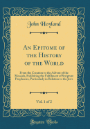 An Epitome of the History of the World, Vol. 1 of 2: From the Creation to the Advent of the Messiah, Exhibiting the Fulfilment of Scripture Prophecies, Particularly in Relation to the Jews (Classic Reprint)