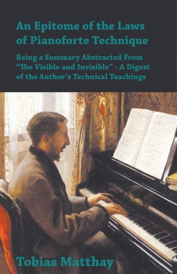 An Epitome of the Laws of Pianoforte Technique - Being a Summary Abstracted From "The Visible and Invisible" - A Digest of the Author's Technical Teachings - Matthay, Tobias