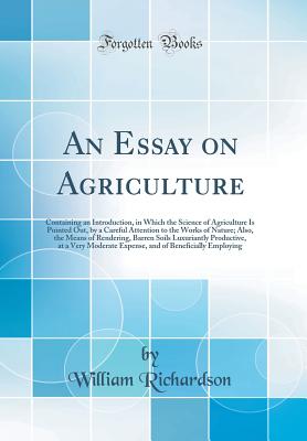 An Essay on Agriculture: Containing an Introduction, in Which the Science of Agriculture Is Pointed Out, by a Careful Attention to the Works of Nature; Also, the Means of Rendering, Barren Soils Luxuriantly Productive, at a Very Moderate Expense, and of B - Richardson, William