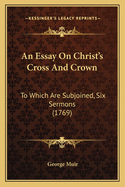An Essay on Christ's Cross and Crown: To Which Are Subjoined, Six Sermons (1769)