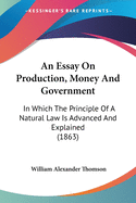 An Essay On Production, Money And Government: In Which The Principle Of A Natural Law Is Advanced And Explained (1863)