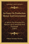 An Essay On Production, Money And Government: In Which The Principle Of A Natural Law Is Advanced And Explained (1863)