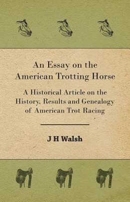 An Essay on the American Trotting Horse - A Historical Article on the History, Results and Genealogy of American Trot Racing - Walsh, J H