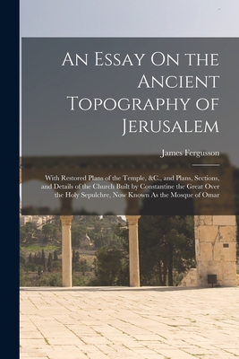 An Essay On the Ancient Topography of Jerusalem: With Restored Plans of the Temple, &C., and Plans, Sections, and Details of the Church Built by Constantine the Great Over the Holy Sepulchre, Now Known As the Mosque of Omar - Fergusson, James