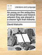 An Essay on the Antiquities of Great Britain and Ireland: Wherein They Are Placed in a Clearer Light Than Hitherto. Designed as an Introduction to a Larger Work, Especially an Attempt to Shew an Affinity Betwixt the Languages