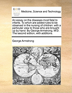 An Essay on the Diseases Most Fatal to Infants. to Which Are Added Rules to Be Observed in the Nursing of Children: With a Particular View to Those Who Are Brought Up by Hand. by George Armstrong, M.D. the Second Edition, with Additions.