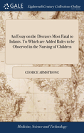 An Essay on the Diseases Most Fatal to Infants. To Which are Added Rules to be Observed in the Nursing of Children: With a Particular View to Those who are Brought up by Hand. By George Armstrong, M.D. The Second Edition, With Additions