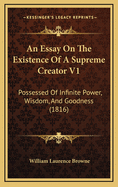 An Essay on the Existence of a Supreme Creator V1: Possessed of Infinite Power, Wisdom, and Goodness (1816)