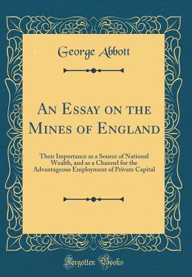 An Essay on the Mines of England: Their Importance as a Source of National Wealth, and as a Channel for the Advantageous Employment of Private Capital (Classic Reprint) - Abbott, George