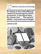 An Essay on the Most Effectual Means of Preserving the Health of Seamen, in the Royal Navy. ... by James Lind, ... the Second Edition, Improved and Enlarged.