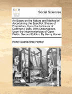 An Essay on the Nature and Method of Ascertaining the Specifick Shares of Proprietors, Upon the Inclosure of Common Fields. with Observations Upon the Inconveniencies of Open Fields. Second Edition. by Henry Homer