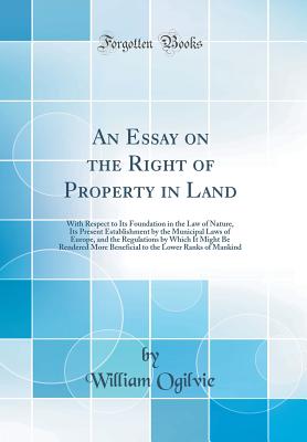 An Essay on the Right of Property in Land: With Respect to Its Foundation in the Law of Nature, Its Present Establishment by the Municipal Laws of Europe, and the Regulations by Which It Might Be Rendered More Beneficial to the Lower Ranks of Mankind - Ogilvie, William