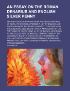 An Essay on the Roman Denarius and English Silver Penny: Shewing Their Derivation from the Greek Drachma of ?Gina, to Which Is Appended a List of English and Scotch Pennies, from the Conquest, Together With Their Several Degrees of Rarity: an Account of t