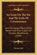 An Essay on the Sin and the Evils of Covetousness: And the Happy Effects Which Would Flow from a Spirit of Christian Beneficence. Illustrated by a Variety of Facts, Selected from Sacred and Civil History, and Other Documents