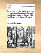 An Essay on the Treatment and Conversion of African Slaves in the British Sugar Colonies. by the Reverend James Ramsay, ...