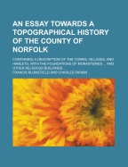 An Essay Towards a Topographical History of the County of Norfolk: Containing a Description of the Towns, Villages, and Hamlets, with the Foundations