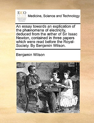 An Essay Towards an Explication of the Phaenomena of Electricity, Deduced from the Aether of Sir Isaac Newton, Contained in Three Papers Which Were Read Before the Royal-Society. by Benjamin Wilson. - Wilson, Benjamin