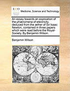 An Essay Towards an Explication of the Phaenomena of Electricity, Deduced from the Aether of Sir Isaac Newton, Contained in Three Papers Which Were Read Before the Royal-Society. by Benjamin Wilson.