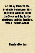 An Essay Towards the Probable Solution of This Question, Whence Come the Stork and the Turtle, the Crane and the Swallow, When They Know and Observe the [A]ppointed Time of Their Coming, or Where Those Birds Do Probably Make Their Recess and Abode, Which