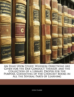 An Essay Upon Study: Wherein Directions Are Given for the Due Conduct Thereof, and the Collection of a Library, Proper for the Purpose, Consisting of the Choicest Books in All the Several Parts of Learning - Clarke, John