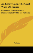 An Essay Upon The Civil Wars Of France: Extracted From Curious Manuscripts By Mr. De Voltaire