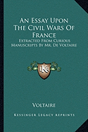 An Essay Upon The Civil Wars Of France: Extracted From Curious Manuscripts By Mr. De Voltaire