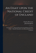 An Essay Upon the National Credit of England: Introductory to a Proposal Prepar'd for Establishing the Public Credit ... Humbly Submitted to the Honourable House of Commons