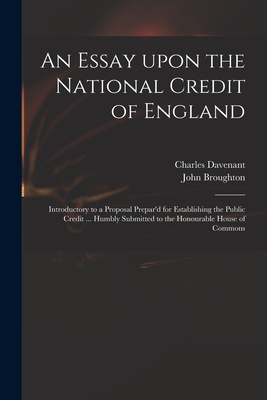 An Essay Upon the National Credit of England: Introductory to a Proposal Prepar'd for Establishing the Public Credit ... Humbly Submitted to the Honourable House of Commons - Davenant, Charles 1656-1714, and Broughton, John 1673 or 4-1720 (Creator)