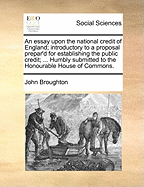 An Essay Upon the National Credit of England: Introductory to a Proposal Prepar'd for Establishing the Public Credit ... Humbly Submitted to the Honourable House of Commons