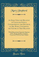 An Essay Upon the Relation of Cause and Effect, Controverting the Doctrine of Mr. Hume, Concerning the Nature of That Relation: With Observations Upon the Opinions of Dr. Brown and Mr. Lawrence, Connected with the Same Subject (Classic Reprint)