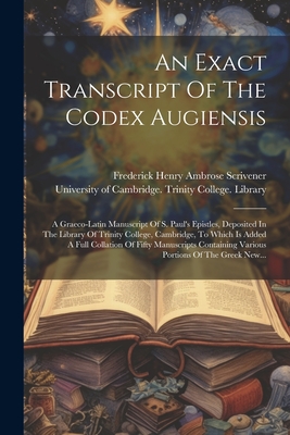 An Exact Transcript of the Codex Augiensis: A Graeco-Latin Manuscript of S. Paul's Epistles, Deposited in the Library of Trinity College, Cambridge, to Which Is Added a Full Collation of Fifty Manuscripts Containing Various Portions of the Greek New... - Frederick Henry Ambrose Scrivener (Creator), and University of Cambridge Trinity Colleg (Creator)