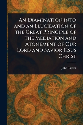 An Examination Into and an Elucidation of the Great Principle of the Mediation and Atonement of Our Lord and Savior Jesus Christ - Taylor, John