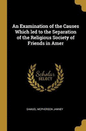 An Examination of the Causes Which led to the Separation of the Religious Society of Friends in Amer