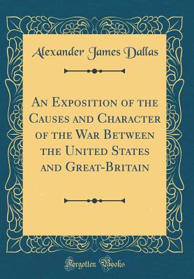 An Exposition of the Causes and Character of the War Between the United States and Great-Britain (Classic Reprint) - Dallas, Alexander James