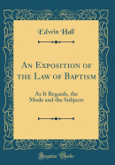 An Exposition of the Law of Baptism: As It Regards, the Mode and the Subjects (Classic Reprint)