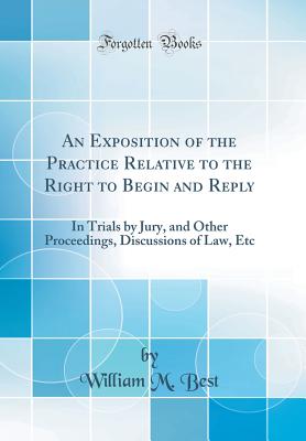 An Exposition of the Practice Relative to the Right to Begin and Reply: In Trials by Jury, and Other Proceedings, Discussions of Law, Etc (Classic Reprint) - Best, William M