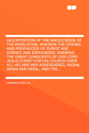 An Exposition of the Whole Book of the Revelation. Wherein the Visions and Prophecies of Christ Are Opened and Expounded; Shewing the Great Conquests of Our Lord Jesus Christ for His Church Over All His and Her Adversaries, Pagan, Arian and Papal; And the
