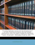 An Extraordinary Collection of Washington's Letters, Washington Relics, Revolutionary Documents, and the Rarest Works on American History, Also Scarce American Portraits, Maps and Views: To Be Sold ... December 15 and 16, 1891 ......