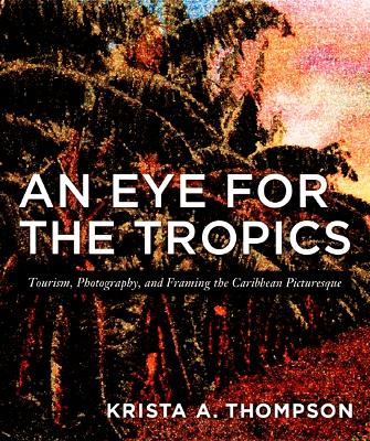 An Eye for the Tropics: Tourism, Photography, and Framing the Caribbean Picturesque - Thompson, Krista A