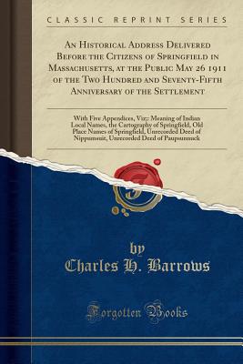 An Historical Address Delivered Before the Citizens of Springfield in Massachusetts, at the Public May 26 1911 of the Two Hundred and Seventy-Fifth Anniversary of the Settlement: With Five Appendices, Viz; Meaning of Indian Local Names, the Cartography O - Barrows, Charles H