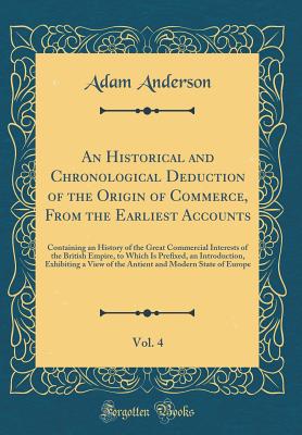 An Historical and Chronological Deduction of the Origin of Commerce, from the Earliest Accounts, Vol. 4: Containing an History of the Great Commercial Interests of the British Empire, to Which Is Prefixed, an Introduction, Exhibiting a View of the Antient - Anderson, Adam