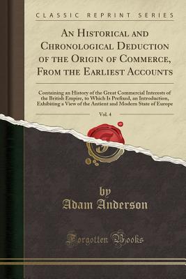 An Historical and Chronological Deduction of the Origin of Commerce, from the Earliest Accounts, Vol. 4: Containing an History of the Great Commercial Interests of the British Empire, to Which Is Prefixed, an Introduction, Exhibiting a View of the Antient - Anderson, Adam