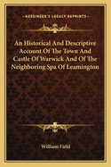 An Historical And Descriptive Account Of The Town And Castle Of Warwick And Of The Neighboring Spa Of Leamington