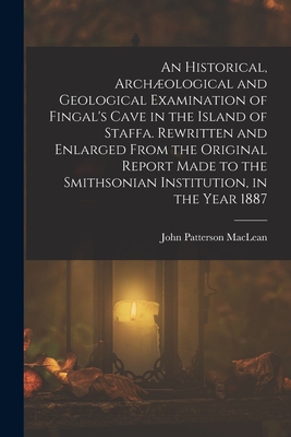 An Historical, Archological and Geological Examination of Fingal's Cave in the Island of Staffa. Rewritten and Enlarged From the Original Report Made to the Smithsonian Institution, in the Year 1887 - MacLean, John Patterson