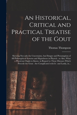 An Historical, Critical and Practical Treatise of the Gout: Shewing Not Only the Uncertainty, but Danger and Presumption of All Philosophical Systems and Hypotheses in Physick: as Also, What a Physician Ought to Know, in Regard to Those Diseases... - Thompson, Thomas D 1763 (Creator)